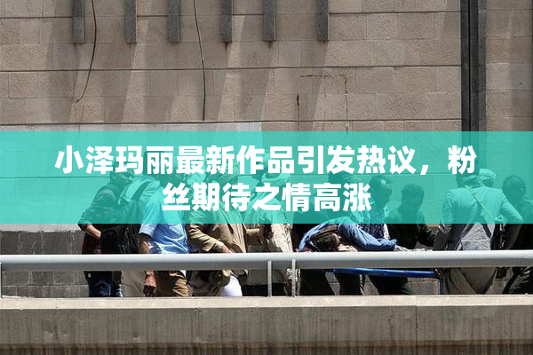 小泽玛丽最新作品引发热议，粉丝期待之情高涨
