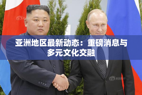 亚洲地区最新动态：重磅消息与多元文化交融