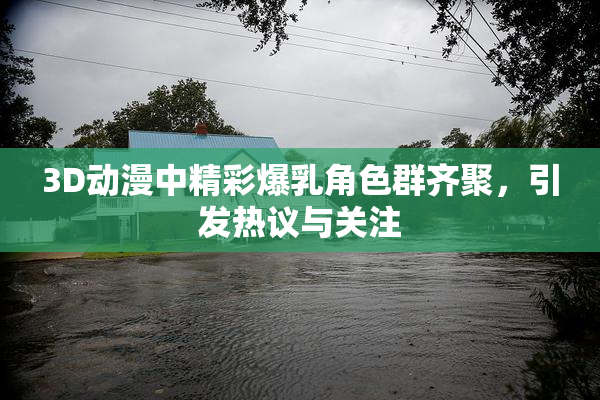 3D动漫中精彩爆乳角色群齐聚，引发热议与关注
