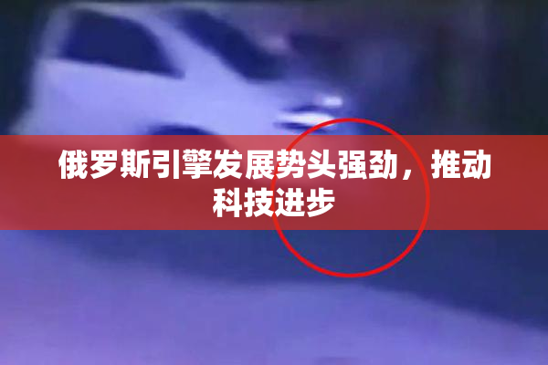 俄罗斯引擎发展势头强劲，推动科技进步