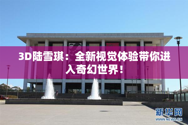 3D陆雪琪：全新视觉体验带你进入奇幻世界！