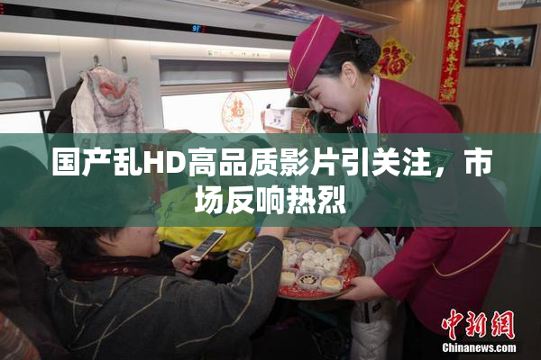 国产乱HD高品质影片引关注，市场反响热烈