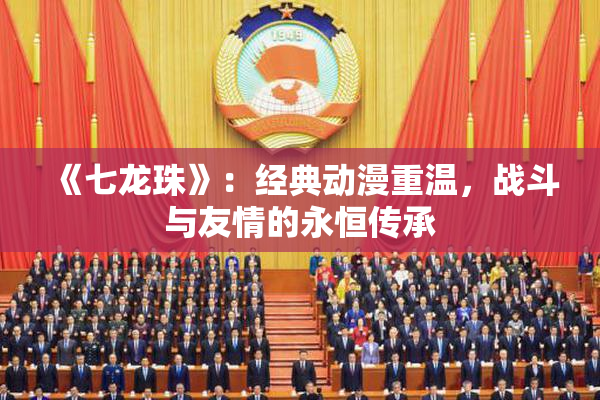《七龙珠》：经典动漫重温，战斗与友情的永恒传承