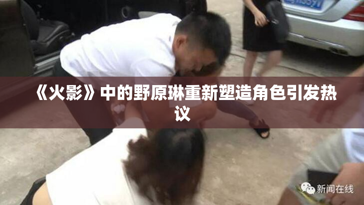 《火影》中的野原琳重新塑造角色引发热议