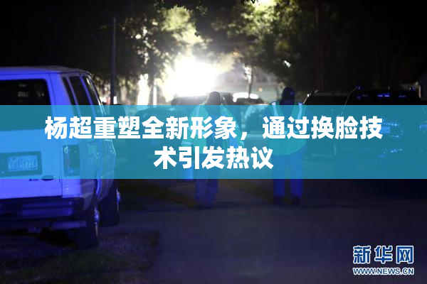 杨超重塑全新形象，通过换脸技术引发热议
