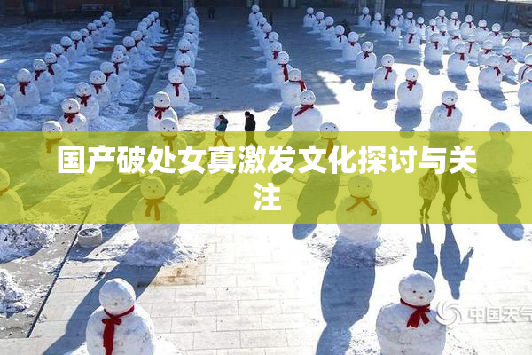 国产破处女真激发文化探讨与关注