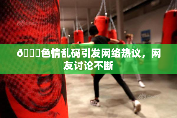 🔞色情乱码引发网络热议，网友讨论不断