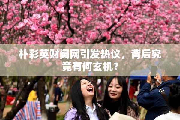 朴彩英财阀网引发热议，背后究竟有何玄机？