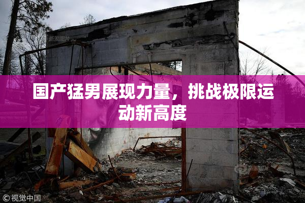 国产猛男展现力量，挑战极限运动新高度