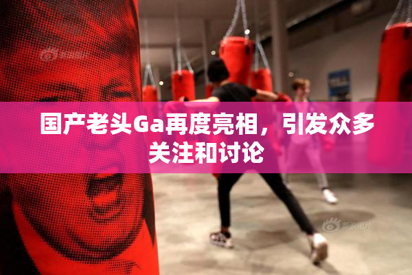 国产老头Ga再度亮相，引发众多关注和讨论