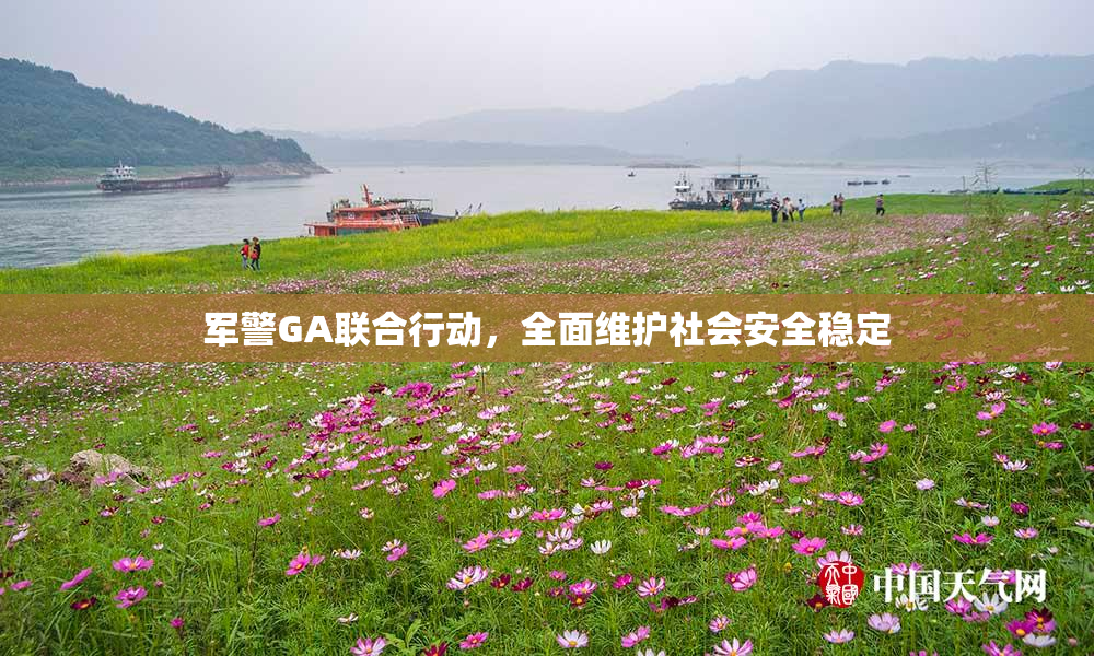 军警GA联合行动，全面维护社会安全稳定