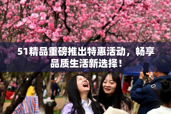 51精品重磅推出特惠活动，畅享品质生活新选择！