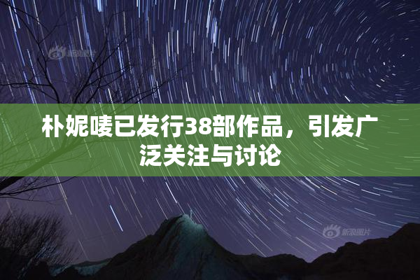 朴妮唛已发行38部作品，引发广泛关注与讨论