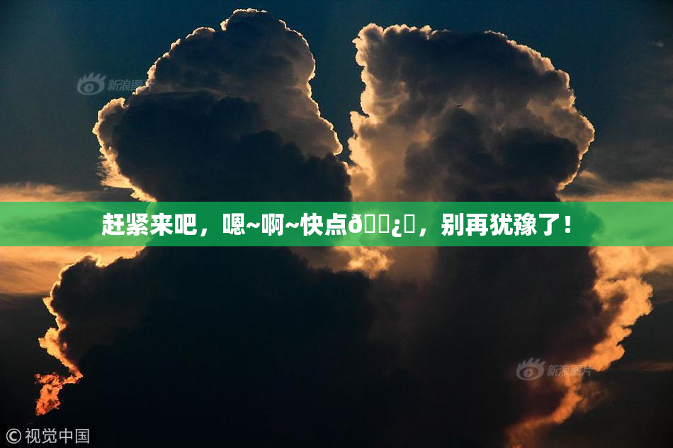赶紧来吧，嗯~啊~快点🌿‌，别再犹豫了！