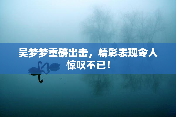 吴梦梦重磅出击，精彩表现令人惊叹不已！