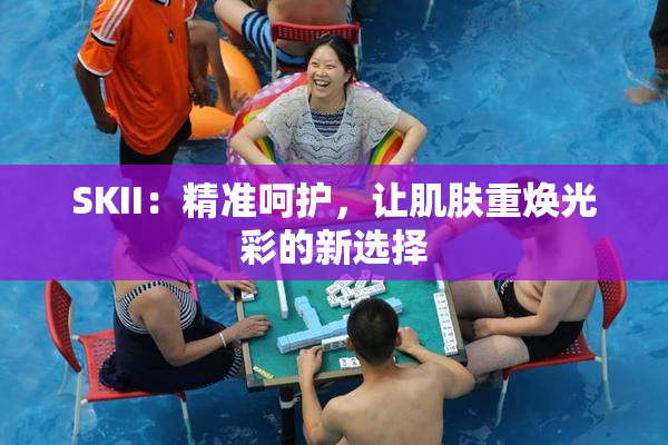 SKII：精准呵护，让肌肤重焕光彩的新选择