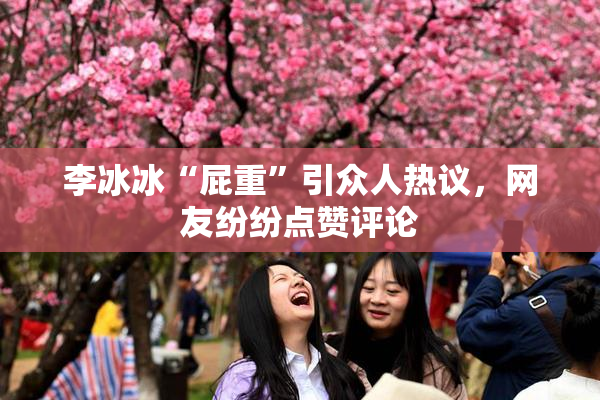 李冰冰“屁重”引众人热议，网友纷纷点赞评论