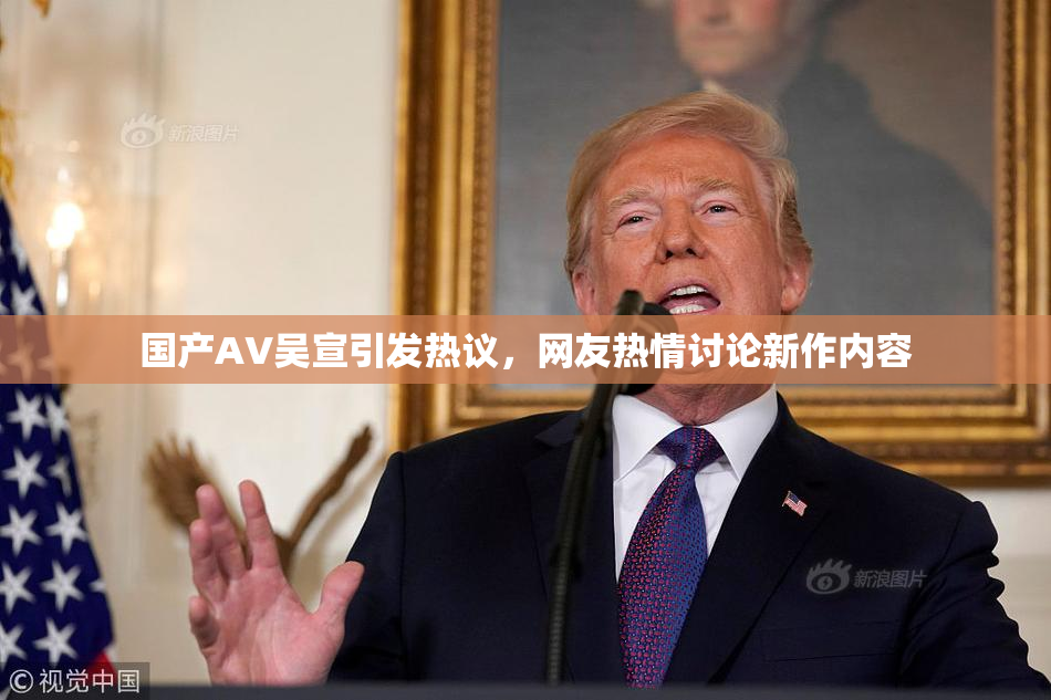 国产AV吴宣引发热议，网友热情讨论新作内容
