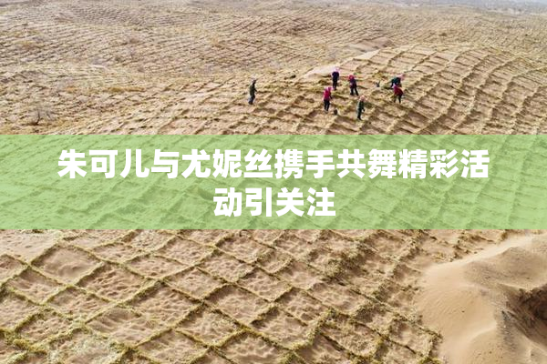 朱可儿与尤妮丝携手共舞精彩活动引关注