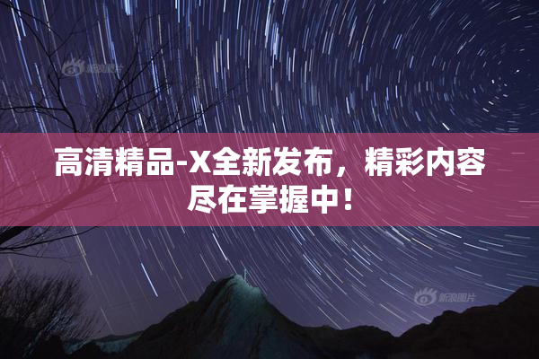 高清精品-X全新发布，精彩内容尽在掌握中！