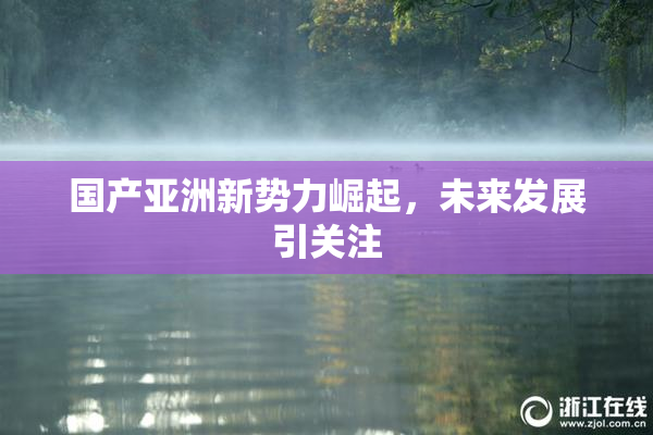国产亚洲新势力崛起，未来发展引关注