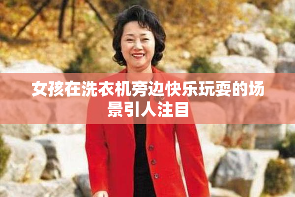 女孩在洗衣机旁边快乐玩耍的场景引人注目