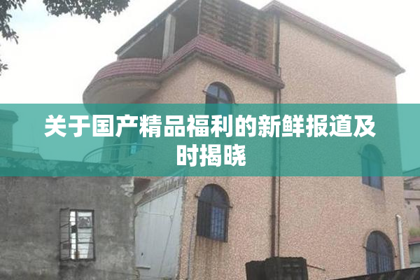 关于国产精品福利的新鲜报道及时揭晓