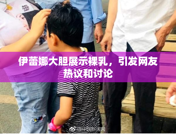 伊蕾娜大胆展示裸乳，引发网友热议和讨论