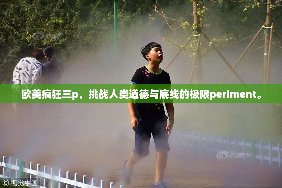欧美疯狂三p，挑战人类道德与底线的极限periment。