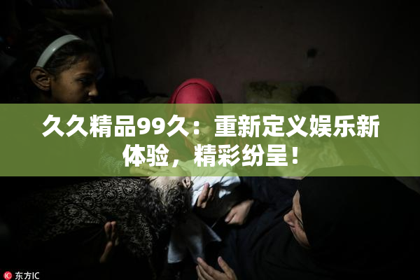 久久精品99久：重新定义娱乐新体验，精彩纷呈！