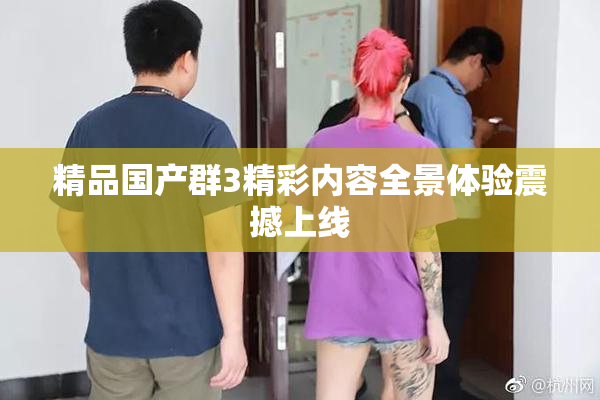 精品国产群3精彩内容全景体验震撼上线