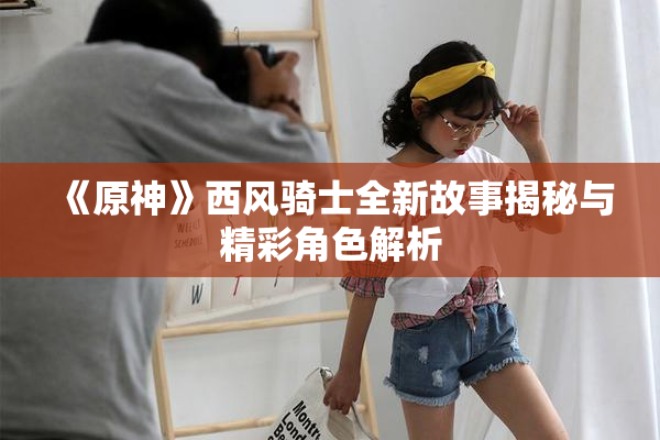 《原神》西风骑士全新故事揭秘与精彩角色解析