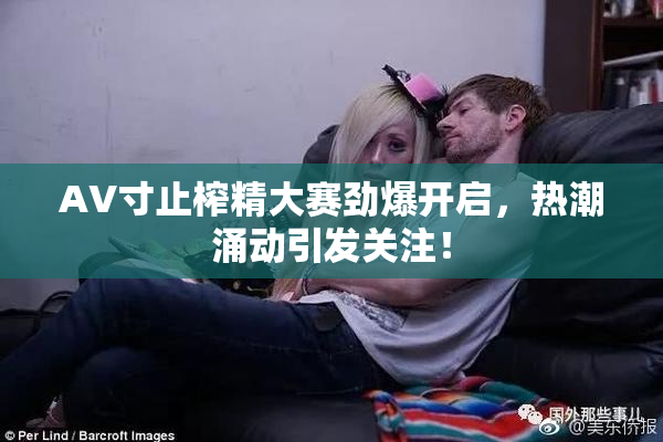 AV寸止榨精大赛劲爆开启，热潮涌动引发关注！