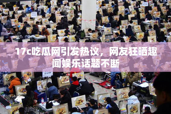 17c吃瓜网引发热议，网友狂晒趣闻娱乐话题不断