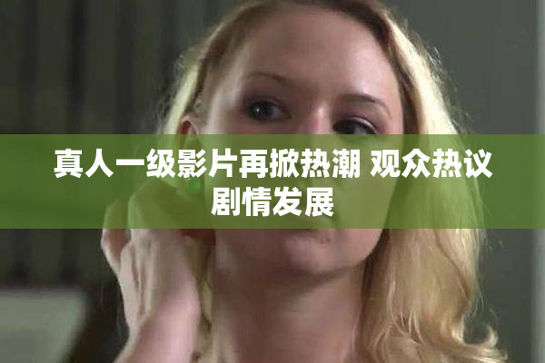 真人一级影片再掀热潮 观众热议剧情发展