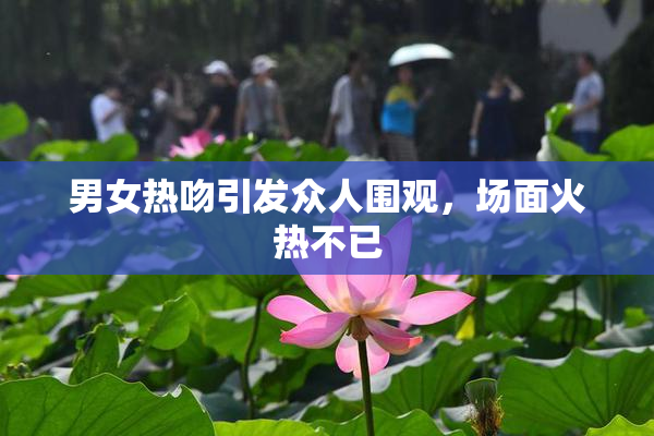 男女热吻引发众人围观，场面火热不已