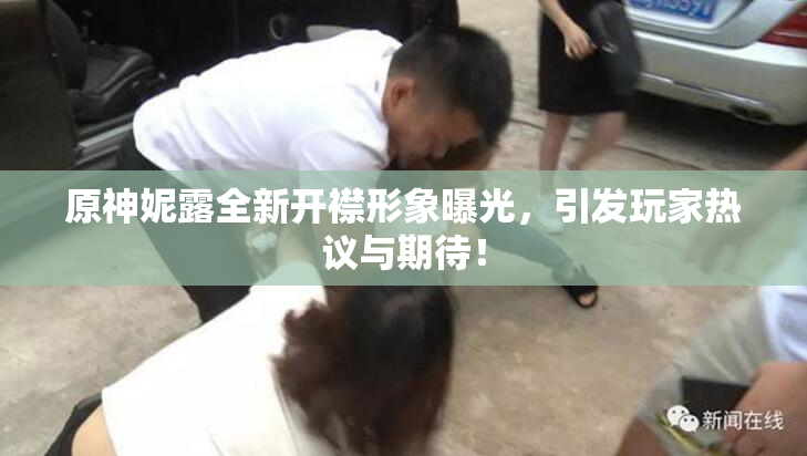 原神妮露全新开襟形象曝光，引发玩家热议与期待！
