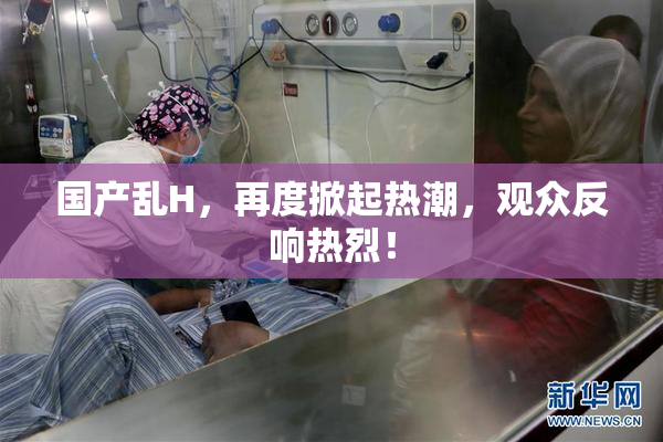 国产乱H，再度掀起热潮，观众反响热烈！
