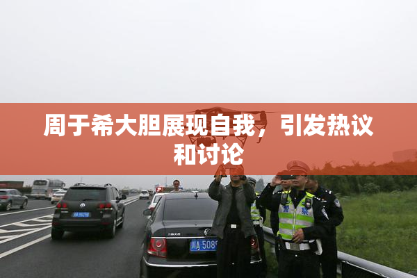 周于希大胆展现自我，引发热议和讨论