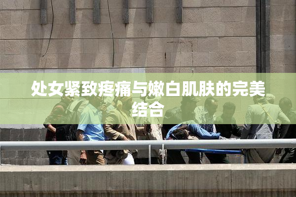 处女紧致疼痛与嫩白肌肤的完美结合