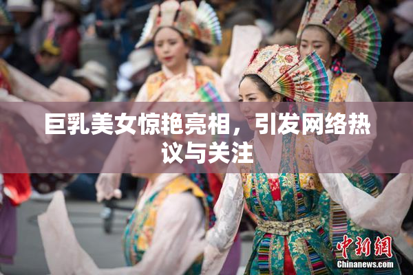 巨乳美女惊艳亮相，引发网络热议与关注