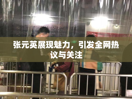 张元英展现魅力，引发全网热议与关注
