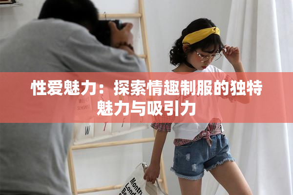 性爱魅力：探索情趣制服的独特魅力与吸引力