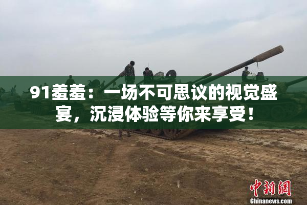 91羞羞：一场不可思议的视觉盛宴，沉浸体验等你来享受！
