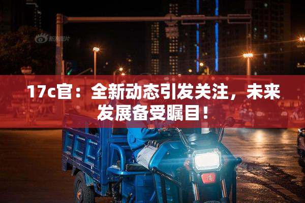 17c官：全新动态引发关注，未来发展备受瞩目！