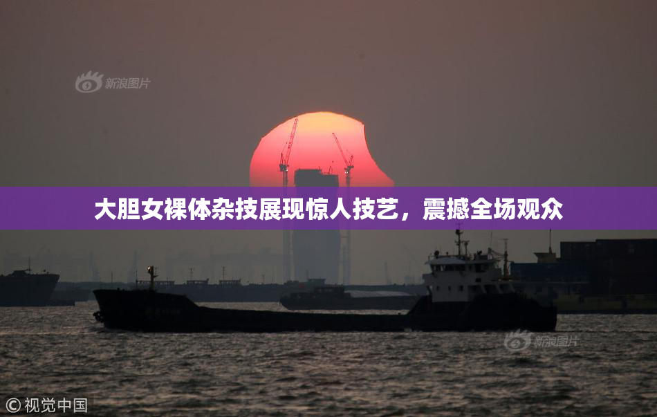 大胆女裸体杂技展现惊人技艺，震撼全场观众