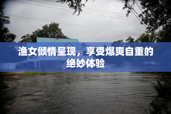 渔女倾情呈现，享受爆爽自重的绝妙体验