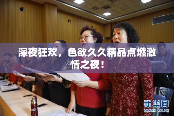 深夜狂欢，色欲久久精品点燃激情之夜！