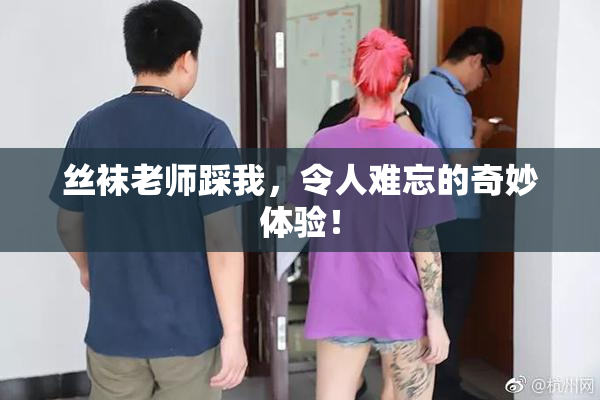 丝袜老师踩我，令人难忘的奇妙体验！