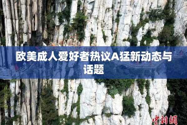 欧美成人爱好者热议A猛新动态与话题